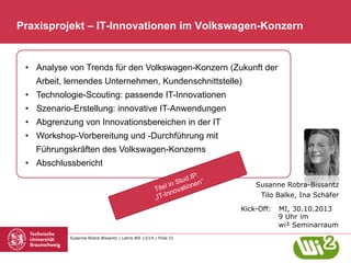 Praxisprojekt – IT-Innovationen im Volkswagen-Konzern

•  Analyse von Trends für den Volkswagen-Konzern (Zukunft der
Arbeit, lernendes Unternehmen, Kundenschnittstelle)
•  Technologie-Scouting: passende IT-Innovationen
•  Szenario-Erstellung: innovative IT-Anwendungen
•  Abgrenzung von Innovationsbereichen in der IT
•  Workshop-Vorbereitung und -Durchführung mit
Führungskräften des Volkswagen-Konzerns
•  Abschlussbericht
Susanne Robra-Bissantz
Tilo Balke, Ina Schäfer
Kick-Off:

Susanne Robra-Bissantz | Lehre WS 13/14 | Folie 21

MI, 30.10.2013
9 Uhr im
wi² Seminarraum

 