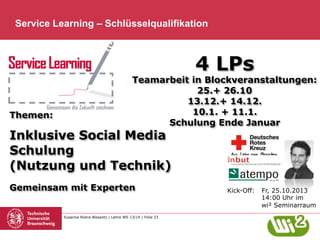 Service Learning – Schlüsselqualifikation

4 LPs

Themen:

Teamarbeit in Blockveranstaltungen:
25.+ 26.10
13.12.+ 14.12.
10.1. + 11.1.
Schulung Ende Januar

Inklusive Social Media
Schulung
(Nutzung und Technik)
Gemeinsam mit Experten

Susanne Robra-Bissantz | Lehre WS 13/14 | Folie 23

Kick-Off:

Fr, 25.10.2013
14:00 Uhr im
wi² Seminarraum

 