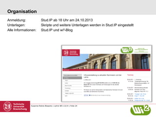 Organisation
Anmeldung:
Unterlagen:
Alle Informationen:

Stud.IP ab 18 Uhr am 24.10.2013
Skripte und weitere Unterlagen werden in Stud.IP eingestellt
Stud.IP und wi²-Blog

Susanne Robra-Bissantz | Lehre WS 13/14 | Folie 24

 
