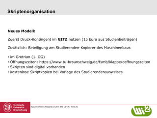 Skriptenorganisation

Neues Modell:
Zuerst Druck-Kontingent im GITZ nutzen (15 Euro aus Studienbeiträgen)
Zusätzlich: Beteiligung am Studierenden-Kopierer des Maschinenbaus
•  im Grotrian (1. OG)
•  Öffnungszeiten: https://www.tu-braunschweig.de/fsmb/klappe/oeffnungszeiten
•  Skripten sind digital vorhanden
•  kostenlose Skriptkopien bei Vorlage des Studierendenausweises

Susanne Robra-Bissantz | Lehre WS 13/14 | Folie 25

 