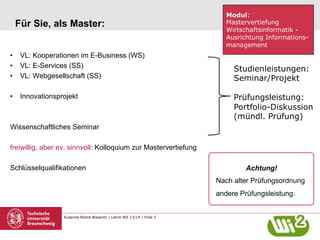 Für Sie, als Master:
•  VL: Kooperationen im E-Business (WS)
•  VL: E-Services (SS)
•  VL: Webgesellschaft (SS)
•  Innovationsprojekt

Modul:
Mastervertiefung
Wirtschaftsinformatik Ausrichtung Informationsmanagement

Studienleistungen:
Seminar/Projekt
Prüfungsleistung:
Portfolio-Diskussion
(mündl. Prüfung)

Wissenschaftliches Seminar
freiwillig, aber ev. sinnvoll: Kolloquium zur Mastervertiefung
Schlüsselqualifikationen

Achtung!
Nach alter Prüfungsordnung
andere Prüfungsleistung.

Susanne Robra-Bissantz | Lehre WS 13/14 | Folie 5

 
