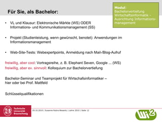 29.10.2010 | Susanne Robra-Bissantz | Lehre 2010 | Seite 12
Für Sie, als Bachelor:
• VL und Klausur: Elektronische Märkte (WS) ODER
Informations- und Kommunikationsmanagement (SS)
• Projekt (Studienleistung, wenn gewünscht, benotet): Anwendungen im
Informationsmanagement
• Web-Site-Tests: Webexpertpoints, Anmeldung nach Mail-/Blog-Aufruf
freiwillig, aber cool: Vortragsreihe, z. B. Elephant Seven, Google ... (WS)
freiwillig, aber ev. sinnvoll: Kolloquium zur Bachelorvertiefung
Bachelor-Seminar und Teamprojekt für Wirtschafsinformatiker –
hier oder bei Prof. Mattfeld
Schlüsselqualifikationen
Modul:
Bachelorvertiefung
Wirtschaftsinformatik -
Ausrichtung Informations-
management
 