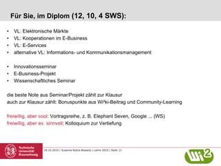 29.10.2010 | Susanne Robra-Bissantz | Lehre 2010 | Seite 13
Für Sie, im Diplom (12, 10, 4 SWS):
• VL: Elektronische Märkte
• VL: Kooperationen im E-Business
• VL: E-Services
• alternative VL: Informations- und Kommunikationsmanagement
• Innovationsseminar
• E-Business-Projekt
• Wissenschaftliches Seminar
die beste Note aus Seminar/Projekt zählt zur Klausur
auch zur Klausur zählt: Bonuspunkte aus Wi²ki-Beitrag und Community-Learning
freiwillig, aber cool: Vortragsreihe, z. B. Elephant Seven, Google ... (WS)
freiwillig, aber ev. sinnvoll: Kolloquium zur Vertiefung
 