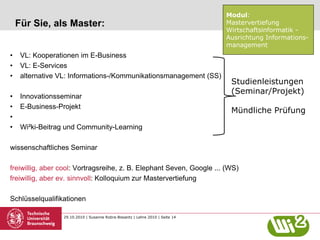 29.10.2010 | Susanne Robra-Bissantz | Lehre 2010 | Seite 14
Für Sie, als Master:
• VL: Kooperationen im E-Business
• VL: E-Services
• alternative VL: Informations-/Kommunikationsmanagement (SS)
• Innovationsseminar
• E-Business-Projekt
•
• Wi²ki-Beitrag und Community-Learning
wissenschaftliches Seminar
freiwillig, aber cool: Vortragsreihe, z. B. Elephant Seven, Google ... (WS)
freiwillig, aber ev. sinnvoll: Kolloquium zur Mastervertiefung
Schlüsselqualifikationen
Modul:
Mastervertiefung
Wirtschaftsinformatik -
Ausrichtung Informations-
management
Studienleistungen
(Seminar/Projekt)
Mündliche Prüfung
 
