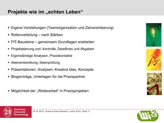 29.10.2010 | Susanne Robra-Bissantz | Lehre 2010 | Seite 17
Projekte wie im „echten Leben“
 Eigene Vorstellungen (Teamorganisation und Zielvereinbarung)
 Rollenverteilung – nach Stärken
 FIT-Bausteine – gemeinsam Grundlagen erarbeiten
 Projektplanung und -kontrolle, Deadlines und Abgaben
 Eigenständige Analysen, Praxiskontakte
 Ideenentwicklung, Ideenprüfung
 Präsentationen: Analysen, Kreative Idee, Konzepte
 Blogeinträge, Unterlagen für die Praxispartner
 Möglichkeit der „Weiterarbeit“ in Praxisprojekten
 