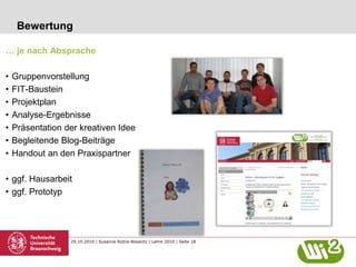 29.10.2010 | Susanne Robra-Bissantz | Lehre 2010 | Seite 18
Bewertung
… je nach Absprache
• Gruppenvorstellung
• FIT-Baustein
• Projektplan
• Analyse-Ergebnisse
• Präsentation der kreativen Idee
• Begleitende Blog-Beiträge
• Handout an den Praxispartner
• ggf. Hausarbeit
• ggf. Prototyp
 