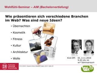 29.10.2010 | Susanne Robra-Bissantz | Lehre 2010 | Seite 20
Wie präsentieren sich verschiedene Branchen
im Web? Was sind neue Ideen?
• Übernachten
• Kosmetik
• Fitness
• Kultur
• Architektur
• Wolle
Wohlfühl-Seminar – AIM (Bachelorvertiefung)
Kick-Off: DI, 2.11.2010
9.45 Uhr im
wi² Seminarraum
 