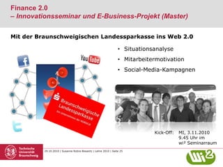 29.10.2010 | Susanne Robra-Bissantz | Lehre 2010 | Seite 25
Finance 2.0
– Innovationsseminar und E-Business-Projekt (Master)
Kick-Off: MI, 3.11.2010
9.45 Uhr im
wi² Seminarraum
Mit der Braunschweigischen Landessparkasse ins Web 2.0
• Situationsanalyse
• Mitarbeitermotivation
• Social-Media-Kampagnen
 