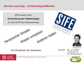29.10.2010 | Susanne Robra-Bissantz | Lehre 2010 | Seite 26
Service Learning – Schlüsselqualifikation
Kick-Off: MI, 3.11.2010
13.15 Uhr im
wi² Seminarraum
SIFE braucht dich:
Entwicklung der Webstrategie
für das SIFE-Team Braunschweig
von Studenten für Studenten
 