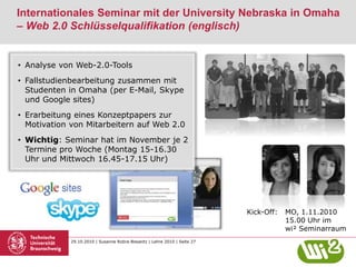 29.10.2010 | Susanne Robra-Bissantz | Lehre 2010 | Seite 27
Internationales Seminar mit der University Nebraska in Omaha
– Web 2.0 Schlüsselqualifikation (englisch)
• Analyse von Web-2.0-Tools
• Fallstudienbearbeitung zusammen mit
Studenten in Omaha (per E-Mail, Skype
und Google sites)
• Erarbeitung eines Konzeptpapers zur
Motivation von Mitarbeitern auf Web 2.0
• Wichtig: Seminar hat im November je 2
Termine pro Woche (Montag 15-16.30
Uhr und Mittwoch 16.45-17.15 Uhr)
Kick-Off: MO, 1.11.2010
15.00 Uhr im
wi² Seminarraum
 