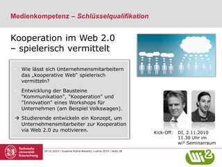 29.10.2010 | Susanne Robra-Bissantz | Lehre 2010 | Seite 28
Medienkompetenz – Schlüsselqualifikation
• Wie lässt sich Unternehmensmitarbeitern
das „kooperative Web“ spielerisch
vermitteln?
• Entwicklung der Bausteine
"Kommunikation", "Kooperation" und
"Innovation" eines Workshops für
Unternehmen (am Beispiel Volkswagen).
 Studierende entwickeln ein Konzept, um
Unternehmensmitarbeiter zur Kooperation
via Web 2.0 zu motivieren.
Kooperation im Web 2.0
– spielerisch vermittelt
Kick-Off: DI, 2.11.2010
11.30 Uhr im
wi² Seminarraum
 