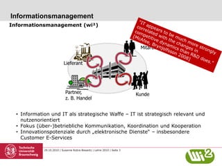 29.10.2010 | Susanne Robra-Bissantz | Lehre 2010 | Seite 3
Informationsmanagement
Informationsmanagement (wi²)
• Information und IT als strategische Waffe – IT ist strategisch relevant und
nutzenorientiert
• Fokus (über-)betriebliche Kommunikation, Koordination und Kooperation
• Innovationspotenziale durch „elektronische Dienste“ – insbesondere
Customer E-Services
Lieferant
Partner,
z. B. Handel
Mitarbeiter
Kunde
 