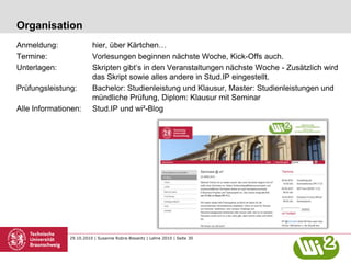 29.10.2010 | Susanne Robra-Bissantz | Lehre 2010 | Seite 30
Organisation
Anmeldung: hier, über Kärtchen…
Termine: Vorlesungen beginnen nächste Woche, Kick-Offs auch.
Unterlagen: Skripten gibt‘s in den Veranstaltungen nächste Woche - Zusätzlich wird
das Skript sowie alles andere in Stud.IP eingestellt.
Prüfungsleistung: Bachelor: Studienleistung und Klausur, Master: Studienleistungen und
mündliche Prüfung, Diplom: Klausur mit Seminar
Alle Informationen: Stud.IP und wi²-Blog
 
