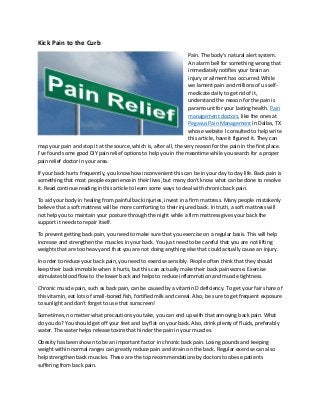 Kick Pain to the Curb
Pain. The body’s natural alert system.
An alarm bell for something wrong that
immediately notifies your brain an
injury or ailment has occurred. While
we lament pain and millions of us self-
medicate daily to get rid of it,
understand the reason for the pain is
paramount for your lasting health. Pain
management doctors, like the ones at
Pegasus Pain Management in Dallas, TX
whose website I consulted to help write
this article, have it figured it. They can
map your pain and stop it at the source, which is, after all, the very reason for the pain in the first place.
I’ve found some good DIY pain relief options to help you in the meantime while you search for a proper
pain relief doctor in your area.
If your back hurts frequently, you know how inconvenient this can be in your day to day life. Back pain is
something that most people experience in their lives, but many don't know what can be done to resolve
it. Read continue reading in this article to learn some ways to deal with chronic back pain.
To aid your body in healing from painful back injuries, invest in a firm mattress. Many people mistakenly
believe that a soft mattress will be more comforting to their injured back. In truth, a soft mattress will
not help you to maintain your posture through the night while a firm mattress gives your back the
support it needs to repair itself.
To prevent getting back pain, you need to make sure that you exercise on a regular basis. This will help
increase and strengthen the muscles in your back. You just need to be careful that you are not lifting
weights that are too heavy and that you are not doing anything else that could actually cause an injury.
In order to reduce your back pain, you need to exercise sensibly. People often think that they should
keep their back immobile when it hurts, but this can actually make their back pain worse. Exercise
stimulates blood flow to the lower back and helps to reduce inflammation and muscle tightness.
Chronic muscle pain, such as back pain, can be caused by a vitamin D deficiency. To get your fair share of
this vitamin, eat lots of small-boned fish, fortified milk and cereal. Also, be sure to get frequent exposure
to sunlight and don't forget to use that sunscreen!
Sometimes, no matter what precautions you take, you can end up with that annoying back pain. What
do you do? You should get off your feet and lay flat on your back. Also, drink plenty of fluids, preferably
water. The water helps release toxins that hinder the pain in your muscles.
Obesity has been shown to be an important factor in chronic back pain. Losing pounds and keeping
weight within normal ranges can greatly reduce pain and strain on the back. Regular exercise can also
help strengthen back muscles. These are the top recommendations by doctors to obese patients
suffering from back pain.
 