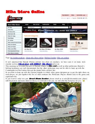 NikeNikeNikeNike StoreStoreStoreStore OnlineOnlineOnlineOnline
Tags: Air Jordan sneakers, cheap nike shoes online, Michael Jordan, Nike air jordans
It isn’t surprised that Barack Obama portrait was show on sneakers. we have seen it on many style
sneaker. such as NikeNikeNikeNike airairairair forceforceforceforce, AIRAIRAIRAIR JORDANJORDANJORDANJORDAN, NikeNikeNikeNike BlazersBlazersBlazersBlazers and so on.
This morning we revealed the news of Barack Obama in NBANBANBANBA JAMJAMJAMJAM as well as other politicians. Barack’s
balling tendencies are well documented, but the other politicians may not be able to keep up with the
Commander-in-Chief unless they get the proper kicks on their feet.
In an effort to keep up with the extreme lengths to which video game designers go to get the right shoes on
each player, we put together this list of what sneakers the Politicians Players should rock in the game and
explained why.
If you want to order one pair BarackBarackBarackBarack ObamaObamaObamaObama SneakersSneakersSneakersSneakers. please email us at sale@kicksonnike.com. please
add the pictures and more detail on shoes, we will look it for you. we will offer the best price for you.
 