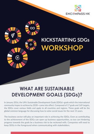 WHAT ARE SUSTAINABLE
DEVELOPMENT GOALS (SDGs)?
In January 2016, the UN’s Sustainable Development Goals (SDGs)—goals which the international
community hopes to achieve by 2030—came into eﬀect. Composed of 17 goals and 169 targets,
the SDGs cover various ﬁelds and apply to all countries and regions. These goals will be the
global common language for discussing how to solve social issues for the next 15 years.
The business sector will play an important role in achieving the SDGs. Even as contributing
to the achievement of the SDGs can open up business opportunities, so too can hindering
progress towards the goals be a business risk to be reckoned with. Companies will need to
keep SDGs in the foreground when communicating with stakeholders.
KICKSTARTING SDGs
WORKSHOP
 