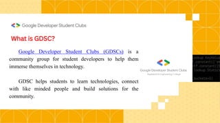 What is GDSC?
Google Developer Student Clubs (GDSCs) is a
community group for student developers to help them
immerse themselves in technology.
GDSC helps students to learn technologies, connect
with like minded people and build solutions for the
community.
 