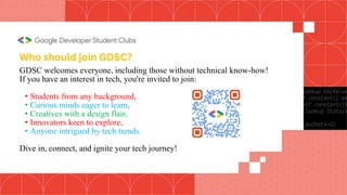 GDSC welcomes everyone, including those without technical know-how!
If you have an interest in tech, you're invited to join:
• Students from any background,
• Curious minds eager to learn,
• Creatives with a design flair,
• Innovators keen to explore,
• Anyone intrigued by tech trends.
Dive in, connect, and ignite your tech journey!
Who should join GDSC?
 