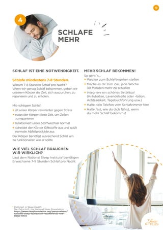 10
SCHLAF IST EINE NOTWENDIGKEIT.
Schlafe mindestens 7-8 Stunden.
Warum 7-8 Stunden Schlaf pro Nacht?
Wenn wir genug Schlaf bekommen, geben wir
unserem Körper die Zeit, sich auszuruhen, zu
reparieren und zu erholen.
Mit richtigem Schlaf:
+ 
ist unser Körper resistenter gegen Stress
+ 
nutzt der Körper diese Zeit, um Zellen
zu reparieren
+ 
funktioniert unser Stoffwechsel normal
+ 
scheidet der Körper Giftstoffe aus und spült
normale Abfallprodukte aus
Der Körper benötigt ausreichend Schlaf um
zu funktionieren wie er sollte
WIE VIEL SCHLAF BRAUCHEN
WIR WIRKLICH?
Laut dem National Sleep Institute*benötigen
Erwachsene 7-9 Stunden Schlaf pro Nacht.
MEHR SCHLAF BEKOMMEN!
So geht`s...
+ Wecker zum Schlafengehen stellen
+ 
Mache es dir zum Ziel, jede Woche
30 Minuten mehr zu schlafen
+ 
Integriere ein schönes Bettritual
(Kräutertee, Lavendelseife oder -lotion,
Achtsamkeit, Tagebuchführung usw.)
+ Halte dein Telefon vom Schlafzimmer fern
+ 
Halte fest, wie du dich fühlst, wenn
du mehr Schlaf bekommst
SCHLAFE
MEHR
4
* 
Publiziert in Sleep Health:
Die Zeitschrift: the National Sleep Foundation.
https://www.sleepfoundation.org/press-release/
national-sleep-foundation-recommends-new-
sleep-times
 