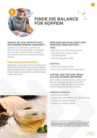 11
WEISST DU, WIE KOFFEIN SICH
AUF DEINEN KÖRPER AUSWIRKT?
Koffein ist ein Stimulans und hat eine
Wirkung auf unseren Körper. Je nachdem,
wie viel und zu welcher Zeit wir Koffein
konsumieren, kann es unsere Gefühlslage
ändern.
Finde die Balance für Koffein!
Beobachte, wie du dich durch das Koffein den
ganzen Tag über fühlst. Wenn du dich gereizt
oder gestresst fühlst und deine Stimmung sich
ändert, solltest du vielleicht die Koffeinmenge
wieder reduzieren.
HIER SIND EIN PAAR PROS UND
KONTRAS ÜBER KOFFEIN: *
PROS:
+ Man fühlt sich wach und fokussiert
+ 
Man fühlt sich weniger müde
und energischer
+ Man hat weniger Hunger
KONTRAS:
- 
Setzt Stresshormone frei
- 
Kann das Schlafen nachts erschweren
KAFFEE UND TEE SIND MEHR
ALS EIN WARMES GETRÄNK!
Beim Kaffee- und Teetrinken geht es um
Rituale. Es bringt die Menschen näher
zusammen. Halte das Ritual mit diesen
koffeinfreien Alternativen aufrecht.
Koffeinfreie Optionen
+ Koffeinfreier Kaffee
+ Kräutertees wie Pfefferminze oder Fenchel
+ Zitrone mit heißem Wasser
+ Ingwer mit heißem Wasser
*
Laut einer von der British Nutrition Foundation
veröffentlichten Rezension: Der Einfluss von Koffein auf die
Stimmung, die kognitive Funktion, die Leistung und die
Flüssigkeitszufuhr: ein Überblick über Nutzen und Risiken
von C. H. S. Ruxton, Nutrition Communications, Cupar, UK
FINDE DIE BALANCE
FÜR KOFFEIN
5
 