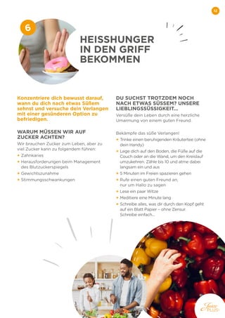 12
Konzentriere dich bewusst darauf,
wann du dich nach etwas Süßem
sehnst und versuche dein Verlangen
mit einer gesünderen Option zu
befriedigen.
WARUM MÜSSEN WIR AUF
ZUCKER ACHTEN?
Wir brauchen Zucker zum Leben, aber zu
viel Zucker kann zu folgendem führen:
+ Zahnkaries
+ 
Herausforderungen beim Management
des Blutzuckerspiegels
+ Gewichtszunahme
+ Stimmungsschwankungen
DU SUCHST TROTZDEM NOCH
NACH ETWAS SÜSSEM? UNSERE
LIEBLINGSSÜSSIGKEIT...
Versüße dein Leben durch eine herzliche
Umarmung von einem guten Freund.
Bekämpfe das süße Verlangen!
+ 
Trinke einen beruhigenden Kräutertee (ohne
dein Handy)
+ 
Lege dich auf den Boden, die Füße auf die
Couch oder an die Wand, um den Kreislauf
umzukehren. Zähle bis 10 und atme dabei
langsam ein und aus
+ 
5 Minuten im Freien spazieren gehen
+ 
Rufe einen guten Freund an,
nur um Hallo zu sagen
+ 
Lese ein paar Witze
+ 
Meditiere eine Minute lang
+ 
Schreibe alles, was dir durch den Kopf geht
auf ein Blatt Papier – ohne Zensur.
Schreibe einfach...
HEISSHUNGER
IN DEN GRIFF
BEKOMMEN
6
 