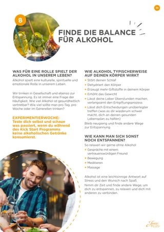 14
WAS FÜR EINE ROLLE SPIELT DER
ALKOHOL IN UNSEREM LEBEN?
Alkohol spielt eine kulturelle, spirituelle und
emotionale Rolle in unserem Leben.
Wir trinken in Gesellschaft und ebenso zur
Entspannung. Es ist immer eine Frage der
Häufigkeit. Wie viel Alkohol ist gesundheitlich
vertretbar? Wie viel sollte man pro Tag, pro
Woche oder im Generellen trinken?
EXPERIMENTIERWOCHE:
Teste dich selbst und schaue
was passiert, wenn du während
des Kick Start Programms
keine alkoholischen Getränke
konsumierst.
WIE ALKOHOL TYPISCHERWEISE
AUF DEINEN KÖRPER WIRKT
+ Stört deinen Schlaf
+ Dehydriert den Körper
+ Erzeugt mehr Giftstoffe in deinem Körper
+ Erhöht das Gewicht
+ 
Lässt deine Leber Überstunden machen,
verlangsamt den Entgiftungsprozess
+ 
Lässt dich Entscheidungen unüberlegter
treffen (was es dir wiederum schwer
macht, dich an deinen gesunden
Lebensplan zu halten)
Bleib neugierig und finde andere Wege
zur Entspannung.
WIE KANN MAN SICH SONST
NOCH ENTSPANNEN?
So relaxen wir gerne ohne Alkohol
+ 
Gespräche mit einem
vertrauenswürdigen Freund
+ Bewegung
+ Meditieren
+ Massage
Alkohol ist eine leichtsinnige Antwort auf
Stress und den Wunsch nach Spaß.
Nimm dir Zeit und finde andere Wege, um
dich zu entspannen, zu relaxen und dich mit
anderen zu verbinden.
FINDE DIE BALANCE
FÜR ALKOHOL
8
 