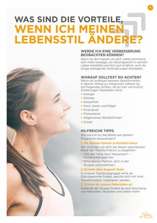 4
4
WAS SIND DIE VORTEILE,
WENN ICH MEINEN
LEBENSSTIL ÄNDERE?
WERDE ICH EINE VERBESSERUNG
BEOBACHTEN KÖNNEN?
Wenn du dich besser um dich selbst kümmerst,
dich mehr bewegst, ein Gleichgewicht in deinem
Leben herstellst und dich gut ernährst, wirst du
einige aufregende Veränderungen feststellen.
WORAUF SOLLTEST DU ACHTEN?
Wenn du anfängst bessere Gewohnheiten
in deinen Alltag zu integrieren solltest du
auf folgendes achten, da du hier vermutlich
Änderungen feststellen wirst:
+ 
Energie
+ 
Gelüste
+ 
Körperfett
+ 
Haut, Haare und Nägel
+ Stresslevel
+ 
Fitnesslevel
+ 
Allgemeines Wohlbefinden
+ 
Schlaf
HILFREICHE TIPPS
Wie kannst du das Beste aus diesem
Programm herausholen?
1. 
Mit deinem Partner in Kontakt treten
Wir sind hier, um dich bei dieser spannenden
Reise der Transformation zu begleiten.
+ 
Tritt der “Kick Start Movement“ –
Facebookgruppe bei
+ 
Bitte deinen Partner, dich in der
Gruppe aufzunehmen.
2. 
Erstelle dein Support Team
In unserer Facebookgruppe wirst du
Gleichgesinnte finden, welche dich mit ihrer
Transformation inspirieren werden.
3. Schaue dir unsere Materialien an
Innerhalb der Gruppe findest du eine Sammlung
von Materialien, Rezepten und vielem mehr!
 