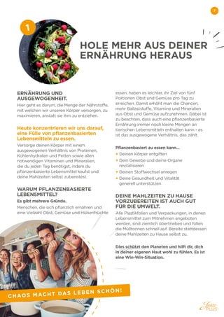 7
ERNÄHRUNG UND
AUSGEWOGENHEIT.
Hier geht es darum, die Menge der Nährstoffe,
mit welchen wir unseren Körper versorgen, zu
maximieren, anstatt sie ihm zu entziehen.
 
Heute konzentrieren wir uns darauf,
eine Fülle von pflanzenbasierten
Lebensmitteln zu essen.
Versorge deinen Körper mit einem
ausgewogenen Verhältnis von Proteinen,
Kohlenhydraten und Fetten sowie allen
notwendigen Vitaminen und Mineralien,
die du jeden Tag benötigst, indem du
pflanzenbasierte Lebensmittel kaufst und
deine Mahlzeiten selbst zubereitest.
WARUM PFLANZENBASIERTE
LEBENSMITTEL?
Es gibt mehrere Gründe.
Menschen, die sich pflanzlich ernähren und
eine Vielzahl Obst, Gemüse und Hülsenfrüchte
essen, haben es leichter, ihr Ziel von fünf
Portionen Obst und Gemüse pro Tag zu
erreichen. Damit erhöht man die Chancen,
mehr Ballaststoffe, Vitamine und Mineralien
aus Obst und Gemüse aufzunehmen. Dabei ist
zu beachten, dass auch eine pflanzenbasierte
Ernährung immer noch kleine Mengen an
tierischen Lebensmitteln enthalten kann - es
ist das ausgewogene Verhältnis, das zählt.
Pflanzenbasiert zu essen kann…
+ Deinen Körper entgiften
+ 
Dein Gewebe und deine Organe
revitalisieren
+ Deinen Stoffwechsel anregen
+ 
Deine Gesundheit und Vitalität
generell unterstützen
DEINE MAHLZEITEN ZU HAUSE
VORZUBEREITEN IST AUCH GUT
FÜR DIE UMWELT.
Alle Plastikfolien und Verpackungen, in denen
Lebensmittel zum Mitnehmen angeboten
werden, sind ziemlich übertrieben und füllen
die Mülltonnen schnell auf. Bereite stattdessen
deine Mahlzeiten zu Hause selbst zu.
Dies schützt den Planeten und hilft dir, dich
in deiner eigenen Haut wohl zu fühlen. Es ist
eine Win-Win-Situation.
HOLE MEHR AUS DEINER
ERNÄHRUNG HERAUS
1
CHAOS MACHT DAS LEBEN SCHÖN!
 