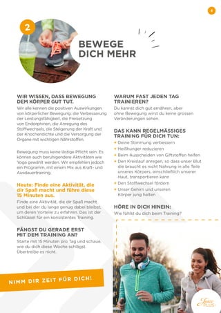 8
WIR WISSEN, DASS BEWEGUNG
DEM KÖRPER GUT TUT.
Wir alle kennen die positiven Auswirkungen
von körperlicher Bewegung: die Verbesserung
der Leistungsfähigkeit, die Freisetzung
von Endorphinen, die Anregung des
Stoffwechsels, die Steigerung der Kraft und
der Knochendichte und die Versorgung der
Organe mit wichtigen Nährstoffen.
Bewegung muss keine lästige Pflicht sein. Es
können auch beruhigendere Aktivitäten wie
Yoga gewählt werden. Wir empfehlen jedoch
ein Programm, mit einem Mix aus Kraft- und
Ausdauertraining.
Heute: Finde eine Aktivität, die
dir Spaß macht und führe diese
15 Minuten aus.
Finde eine Aktivität, die dir Spaß macht
und bei der du lange genug dabei bleibst,
um deren Vorteile zu erfahren. Das ist der
Schlüssel für ein konsistentes Training.
FÄNGST DU GERADE ERST
MIT DEM TRAINING AN?
Starte mit 15 Minuten pro Tag und schaue,
wie du dich diese Woche schlägst.
Übertreibe es nicht.
WARUM FAST JEDEN TAG
TRAINIEREN?
Du kannst dich gut ernähren, aber
ohne Bewegung wirst du keine grossen
Veränderungen sehen.
DAS KANN REGELMÄSSIGES
TRAINING FÜR DICH TUN:
+ Deine Stimmung verbessern
+ Heißhunger reduzieren
+ Beim Ausscheiden von Giftstoffen helfen
+ 
Den Kreislauf anregen, so dass unser Blut
die braucht es nicht Nahrung in alle Teile
unseres Körpers, einschließlich unserer
Haut, transportieren kann
+ Den Stoffwechsel fördern
+ 
Unser Gehirn und unseren
Körper jung halten
HÖRE IN DICH HINEIN:
Wie fühlst du dich beim Training?
BEWEGE
DICH MEHR
2
NIMM DIR ZEIT FÜR DICH!
 