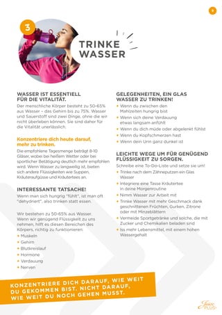 9
WASSER IST ESSENTIELL
FÜR DIE VITALITÄT.
Der menschliche Körper besteht zu 50-65%
aus Wasser – das Gehirn bis zu 75%. Wasser
und Sauerstoff sind zwei Dinge, ohne die wir
nicht überleben können. Sie sind daher für
die Vitalität unerlässlich.
Konzentriere dich heute darauf,
mehr zu trinken.
Die empfohlene Tagesmenge beträgt 8-10
Gläser, wobei bei heißem Wetter oder bei
sportlicher Betätigung deutlich mehr empfohlen
wird. Wenn Wasser zu langweilig ist, bieten
sich andere Flüssigkeiten wie Suppen,
Kräuteraufgüsse und Kräutertees an.
INTERESSANTE TATSACHE!
Wenn man sich hungrig fühlt, ist man oft
dehydriert, also trinken statt essen.
Wir bestehen zu 50-65% aus Wasser.
Wenn wir genügend Flüssigkeit zu uns
nehmen, hilft es diesen Bereichen des
Körpers, richtig zu funktionieren:
+ Muskeln
+ Gehirn
+ Blutkreislauf
+ Hormone
+ Verdauung
+ Nerven
GELEGENHEITEN, EIN GLAS
WASSER ZU TRINKEN!
+ 
Wenn du zwischen den
Mahlzeiten hungrig bist
+ 
Wenn sich deine Verdauung
etwas langsam anfühlt
+ 
Wenn du dich müde oder abgelenkt fühlst
+ 
Wenn du Kopfschmerzen hast
+ 
Wenn dein Urin ganz dunkel ist
LEICHTE WEGE UM FÜR GENÜGEND
FLÜSSIGKEIT ZU SORGEN.
Schreibe eine To-Do-Liste und setze sie um!
+ 
Trinke nach dem Zähneputzen ein Glas
Wasser
+ 
Integriere eine Tasse Kräutertee
in deine Morgenroutine
+ 
Nimm Wasser zur Arbeit mit
+ 
Trinke Wasser mit mehr Geschmack dank
geschnittenen Früchten, Gurken, Zitrone
oder mit Minzeblättern
+ 
Vermeide Sportgetränke und solche, die mit
Zucker und Chemikalien beladen sind
+ 
Iss mehr Lebensmittel, mit einem hohen
Wassergehalt
TRINKE
WASSER
3
KONZENTRIERE DICH DARAUF, WIE WEIT
DU GEKOMMEN BIST. NICHT DARAUF,
WIE WEIT DU NOCH GEHEN MUSST.
 