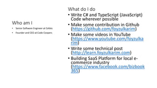 Who am I
• Write C# and TypeScript (JavaScript)
Code wherever possible
• Make some contribution in Github
(https://github.com/foyzulkarim)
• Make some videos in YouTube
(https://www.youtube.com/foyzulka
rim)
• Write some technical post
(http://learn.foyzulkarim.com)
• Building SaaS Platform for local e-
commerce industry
(https://www.facebook.com/bizbook
365)
• Senior Software Engineer at Cefalo
• Founder and CEO at Code Coopers
What do I do
 