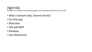 Agenda
• What is Xamarin (aka. Xamarin.Forms)
• Our first app
• Deep dive
• Talk with REST
• Database
• Sync Mechanism
To make you confidant and excited enough to start working on Xamarin on your own
 