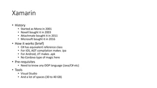 Xamarin
• History
• Started as Mono in 2001
• Novell bought it in 2003
• Attachmate bought it in 2011
• Microsoft bought it in 2016
• How it works (brief)
• C# has equivalent reference class
• For iOS, AOT compilation makes .ipa
• For Android, JIT makes .apk
• No Cordova type of magic here
• Pre-requisites
• Need to know any OOP language (Java/C# etc)
• Tools
• Visual Studio
• And a lot of spaces (30 to 40 GB)
 