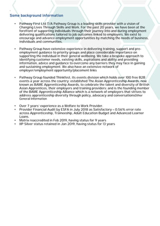 `
Some background information
• Pathway First Ltd T/A Pathway Group is a leading skills provider with a vision of
Changing Lives Through Skills and Work. For the past 20 years, we have been at the
forefront of supporting individuals through their journey into and during employment
delivering qualifications tailored to job outcomes linked to employers. We exist to
encourage and advance employment opportunities by matching the needs of business,
individuals and communities.
• Pathway Group have extensive experience in delivering training, support and pre-
employment guidance to priority groups and place considerable importance on
supporting the individual in their general wellbeing. We take a bespoke approach to
identifying customer needs, existing skills, aspirations and ability and providing
information, advice and guidance to overcome any barriers they may face in gaining
and sustaining employment. We also have an extensive network of
employer/employment opportunity/placement links
• Pathway Group founded Thinkfest, its events division which holds over 100 free B2B
events a year across the country; established The Asian Apprenticeship Awards, now
known as BAME Apprenticeship Awards, to celebrate the talent and diversity of British
Asian Apprentices, their employers and training providers; and is the founding member
of the BAME Apprenticeship Alliance which is a network of employers that strives to
address apprenticeship diversity through policy, advocacy and conversationsOther
General Information
• Over 7 years’ experience as a Welfare to Work Provider.
• Provider Financial Audit by ESFA in July 2018 as Satisfactory – 0.56% error rate
across Apprenticeship, Traineeship, Adult Education Budget and Advanced Learner
Loans.
• Matrix reaccredited in Feb 2019, having status for 9 years
• IIP Silver status retained in Jan 2019, having status for 13 years
 