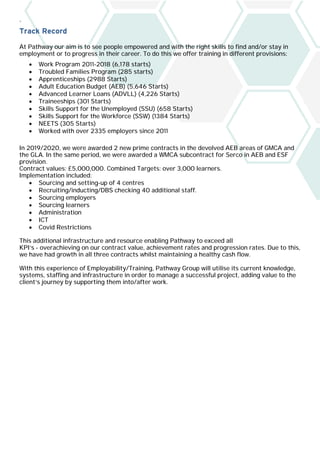 `
Track Record
At Pathway our aim is to see people empowered and with the right skills to find and/or stay in
employment or to progress in their career. To do this we offer training in different provisions:
• Work Program 2011-2018 (6,178 starts)
• Troubled Families Program (285 starts)
• Apprenticeships (2988 Starts)
• Adult Education Budget (AEB) (5,646 Starts)
• Advanced Learner Loans (ADVLL) (4,226 Starts)
• Traineeships (301 Starts)
• Skills Support for the Unemployed (SSU) (658 Starts)
• Skills Support for the Workforce (SSW) (1384 Starts)
• NEETS (305 Starts)
• Worked with over 2335 employers since 2011
In 2019/2020, we were awarded 2 new prime contracts in the devolved AEB areas of GMCA and
the GLA. In the same period, we were awarded a WMCA subcontract for Serco in AEB and ESF
provision.
Contract values: £5,000,000. Combined Targets: over 3,000 learners.
Implementation included:
• Sourcing and setting-up of 4 centres
• Recruiting/inducting/DBS checking 40 additional staff.
• Sourcing employers
• Sourcing learners
• Administration
• ICT
• Covid Restrictions
This additional infrastructure and resource enabling Pathway to exceed all
KPI’s - overachieving on our contract value, achievement rates and progression rates. Due to this,
we have had growth in all three contracts whilst maintaining a healthy cash flow.
With this experience of Employability/Training, Pathway Group will utilise its current knowledge,
systems, staffing and infrastructure in order to manage a successful project, adding value to the
client’s journey by supporting them into/after work.
 