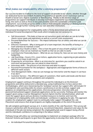 `
What makes our employability offer a winning programme?
Our success to date is credited to the level of support we provide to our clients, whether through
our dedicated Sector-based Work Academy Programmes or specific sector routeways such as
Health & Social Care, Digital, Customer or Warehousing. Thanks to the diverse range of
programmes we support individuals to develop techniques required for successful independent
living, into work as well as those in low paid unstable work into sustainable and better paid
employment, successfully progress within a chosen field alongside adopting our lifelong learning
philosophy through further training with our own and other institutions.
The personal development for employability skills is firstly determined and outlined in an
individual Personal Development Plan needs which includes but not exclusive to;
• Self-Assessment – This looks at how we set ourselves goals and what we can do to help
clients career goals and aspirations as well as a current state assessment
• Personal Behaviour for Success – The impact behaviour has on others and what we can do
to change it
• Effective Teamwork – Why is being part of a team important, the benefits of being in a
team and how we maintain a team
• Managing Your Health at Work – This is from the point of view of both employer and
employee ( how can we maintain our health so that we are able to work)
• Learning to be Financially Aware – What do we use money for, how can we save money and
budgeting
• Job Searching – Covers CV’s, cover letters, application forms, registering on job websites
and the best ways to job search
• Preparing for an interview – What is an interview for, questions you could be asked in an
interview and questions you can asked to show interest
• Interviews skills – The process of an interview and what to expect
• Personal Presentation for the workplace – Appropriate and inappropriate forms of dress in
different work sectors
• Time Management Skills – How we can manage our time better and the impact it can have
if we don’t
• Customer Service – The different types of customers, their wants and needs and the best
ways to deal with queries, problems and complaints
Employment support continues throughout the period the individual is on the Kickstart
programme and will be delivered in a blended way, using traditional face to face and on-line
methodologies, which were honed during the ‘lockdown’ period. Our support offer will include CV
development, job searching skills (to ensure a proficiency in on-line activity), support and
guidance on completing on-line applications, interview preparation, interview skills and
pastoral/motivational support should job applications not be successful. Pathway will monitor the
support given using a Learner Management System Aptem (further detailed below), which will
track the support given and use distance travelled measures to monitor and track the
development of employability skills and individuals’ confidence in applying for jobs. This approach
enables the employment support team to continually tailor support throughout the Job
Placement and ensures that all participants are highly employable at the end of the period.
We will complete participant surveys at 2, 4 and 6 months of the Job Placement. This survey will
measure satisfaction with the processes (e.g. recruitment/induction), enjoyment and value (to the
individual) of the job role being completed, the employability/job search support being offered
and the individuals confidence in competing in the labour market.
Pathway Group will utilise our existing knowledge to implement an employer package offer for
Kickstart Scheme participants to give them the opportunity to develop their skills, which includes:
• An individual Personal Development Plan
 