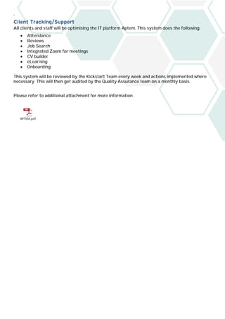 `
Client Tracking/Support
All clients and staff will be optimising the IT platform Aptem. This system does the following:
• Attendance
• Reviews
• Job Search
• Integrated Zoom for meetings
• CV builder
• eLearning
• Onboarding
This system will be reviewed by the Kickstart Team every week and actions implemented where
necessary. This will then get audited by the Quality Assurance team on a monthly basis.
Please refer to additional attachment for more information.
APTEM.pdf
 
