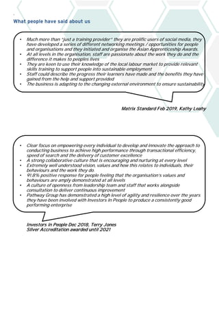 `
What people have said about us
• Much more than “just a training provider” they are prolific users of social media, they
have developed a series of different networking meetings / opportunities for people
and organisations and they initiated and organise the Asian Apprenticeship Awards.
• At all levels in the organisation, staff are passionate about the work they do and the
difference it makes to peoples lives
• They are keen to use their knowledge of the local labour market to provide relevant
skills training to support people into sustainable employment
• Staff could describe the progress their learners have made and the benefits they have
gained from the help and support provided
• The business is adapting to the changing external environment to ensure sustainability
Matrix Standard Feb 2019, Kathy Leahy
• Clear focus on empowering every individual to develop and innovate the approach to
conducting business to achieve high performance through transactional efficiency,
speed of search and the delivery of customer excellence
• A strong collaborative culture that is encouraging and nurturing at every level
• Extremely well understood vision, values and how this relates to individuals, their
behaviours and the work they do.
• 91.8% positive response for people feeling that the organisation’s values and
behaviours are amply demonstrated at all levels
• A culture of openness from leadership team and staff that works alongside
consultation to deliver continuous improvement
• Pathway Group has demonstrated a high level of agility and resilience over the years
they have been involved with Investors In People to produce a consistently good
performing enterprise
Investors in People Dec 2018, Terry Jones
Silver Accreditation awarded until 2021
 