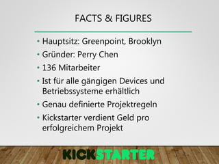 FACTS & FIGURES
• Hauptsitz: Greenpoint, Brooklyn
• Gründer: Perry Chen
• 136 Mitarbeiter
• Ist für alle gängigen Devices und
Betriebssysteme erhältlich
• Genau definierte Projektregeln
• Kickstarter verdient Geld pro
erfolgreichem Projekt
 