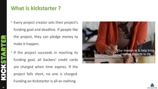 4
What is kickstarter ?
• Every project creator sets their project's
funding goal and deadline. If people like
the project...