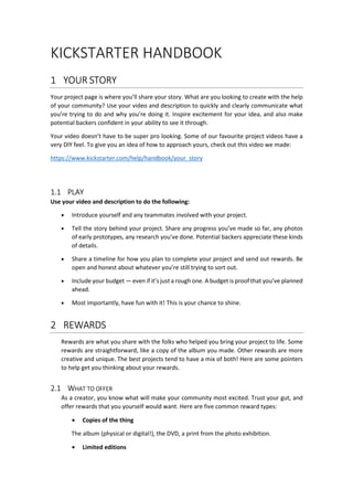 KICKSTARTER HANDBOOK
1 YOUR STORY
Your project page is where you’ll share your story. What are you looking to create with the help
of your community? Use your video and description to quickly and clearly communicate what
you’re trying to do and why you’re doing it. Inspire excitement for your idea, and also make
potential backers confident in your ability to see it through.
Your video doesn’t have to be super pro looking. Some of our favourite project videos have a
very DIY feel. To give you an idea of how to approach yours, check out this video we made:
https://www.kickstarter.com/help/handbook/your_story
1.1 PLAY
Use your video and description to do the following:
• Introduce yourself and any teammates involved with your project.
• Tell the story behind your project. Share any progress you’ve made so far, any photos
of early prototypes, any research you’ve done. Potential backers appreciate these kinds
of details.
• Share a timeline for how you plan to complete your project and send out rewards. Be
open and honest about whatever you’re still trying to sort out.
• Include your budget — even if it’s just a rough one. A budget is proof that you’ve planned
ahead.
• Most importantly, have fun with it! This is your chance to shine.
2 REWARDS
Rewards are what you share with the folks who helped you bring your project to life. Some
rewards are straightforward, like a copy of the album you made. Other rewards are more
creative and unique. The best projects tend to have a mix of both! Here are some pointers
to help get you thinking about your rewards.
2.1 WHAT TO OFFER
As a creator, you know what will make your community most excited. Trust your gut, and
offer rewards that you yourself would want. Here are five common reward types:
• Copies of the thing
The album (physical or digital!), the DVD, a print from the photo exhibition.
• Limited editions
 