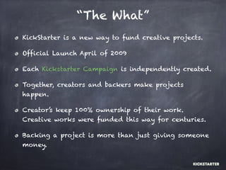 “The What”
KickStarter is a new way to fund creative projects.
Official Launch April of 2009
Each Kickstarter Campaign is independently created.
Together, creators and backers make projects
happen.
Creator’s keep 100% ownership of their work.
Creative works were funded this way for centuries.
Backing a project is more than just giving someone
money.
 