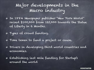 Major developments in the
Macro industry
In 1884 Newspaper publisher “New York World”
raised $100,000 from 125,000 towards the Statue
of Liberty in 6 Months.
Types of crowd funding.
Time taken to fund a project or cause.
Drivers in developing third world countries and
economies.
Establishing last mile funding for Startup’s
around the world
 