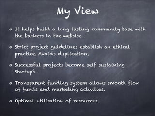 My View
It helps build a long lasting community base with
the backers in the website.
Strict project guidelines establish an ethical
practice. Avoids duplication.
Successful projects become self sustaining
Startup’s.
Transparent funding system allows smooth flow
of funds and marketing activities.
Optimal utilisation of resources.
 