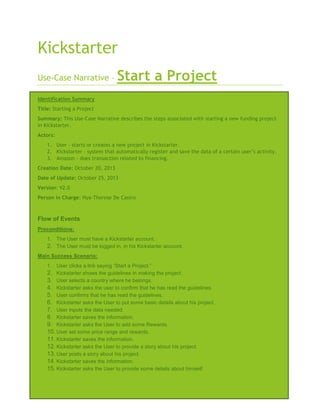 Kickstarter
Use-Case Narrative –

Start a Project

Identification Summary
Title: Starting a Project
Summary: This Use-Case Narrative describes the steps associated with starting a new funding project
in Kickstarter.
Actors:
1. User – starts or creates a new project in Kickstarter.
2. Kickstarter – system that automatically register and save the data of a certain user’s activity.
3. Amazon – does transaction related to financing.
Creation Date: October 20, 2013
Date of Update: October 25, 2013
Version: V2.0
Person in Charge: Hya-Therese De Castro

Flow of Events
Preconditions:
1. The User must have a Kickstarter account.
2. The User must be logged in, in his Kickstarter account.
Main Success Scenario:
1. User clicks a link saying “Start a Project.”
2. Kickstarter shows the guidelines in making the project.
3. User selects a country where he belongs.
4. Kickstarter asks the user to confirm that he has read the guidelines.
5. User confirms that he has read the guidelines.
6. Kickstarter asks the User to put some basic details about his project.
7. User inputs the data needed.
8. Kickstarter saves the information.
9. Kickstarter asks the User to add some Rewards.
10. User set some price range and rewards.
11. Kickstarter saves the information.
12. Kickstarter asks the User to provide a story about his project.
13. User posts a story about his project.
14. Kickstarter saves the information.
15. Kickstarter asks the User to provide some details about himself.

 