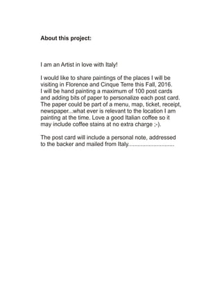 About this project:
I am an Artist in love with Italy!
I would like to share paintings of the places I will be
visiting in Florence and Cinque Terre this Fall, 2016.
I will be hand painting a maximum of 100 post cards
and adding bits of paper to personalize each post card.
The paper could be part of a menu, map, ticket, receipt,
newspaper...what ever is relevant to the location I am
painting at the time. Love a good Italian coffee so it
may include coffee stains at no extra charge ;-).
The post card will include a personal note, addressed
to the backer and mailed from Italy.............................
 