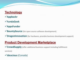 Technology
Appbackr

FundaGeek
AppsFunder
BountySource (for open source software development)
DragonInnovation (for hardware, provides business development support)

Product Development Marketplace
CrowdSupply (offer additional business support including fulfillment
services)

Ideacious (Canada)

 