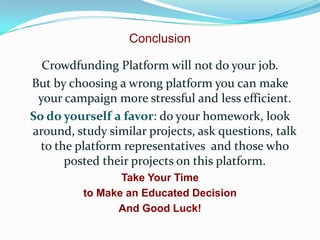 Conclusion
Crowdfunding Platform will not do your job.
But by choosing a wrong platform you can make
your campaign more stressful and less efficient.
So do yourself a favor: do your homework, look
around, study similar projects, ask questions, talk
to the platform representatives and those who
posted their projects on this platform.
Take Your Time
to Make an Educated Decision
And Good Luck!

 