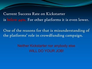 Current Success Rate on Kickstarter
is below 44%. For other platforms it is even lower.
One of the reasons for that is misunderstanding of
the platforms’ role in crowdfunding campaign.
Neither Kickstarter nor anybody else
WILL DO YOUR JOB!

 