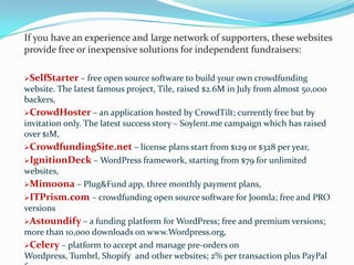 If you have an experience and large network of supporters, these websites
provide free or inexpensive solutions for independent fundraisers:
SelfStarter –

free open source software to build your own crowdfunding
website. The latest famous project, Tile, raised $2.6M in July from almost 50,000
backers,
CrowdHoster – an application hosted by CrowdTilt; currently free but by
invitation only. The latest success story – Soylent.me campaign which has raised
over $1M,
CrowdfundingSite.net – license plans start from $129 or $328 per year,
IgnitionDeck – WordPress framework, starting

from $79 for unlimited

websites,
Mimoona

– Plug&Fund app, three monthly payment plans,
ITPrism.com – crowdfunding open source software for Joomla; free and PRO
versions
Astoundify – a funding platform for WordPress; free and premium versions;
more than 10,000 downloads on www.Wordpress.org,
Celery – platform to accept and manage pre-orders on
Wordpress, Tumbrl, Shopify and other websites; 2% per transaction plus PayPal

 
